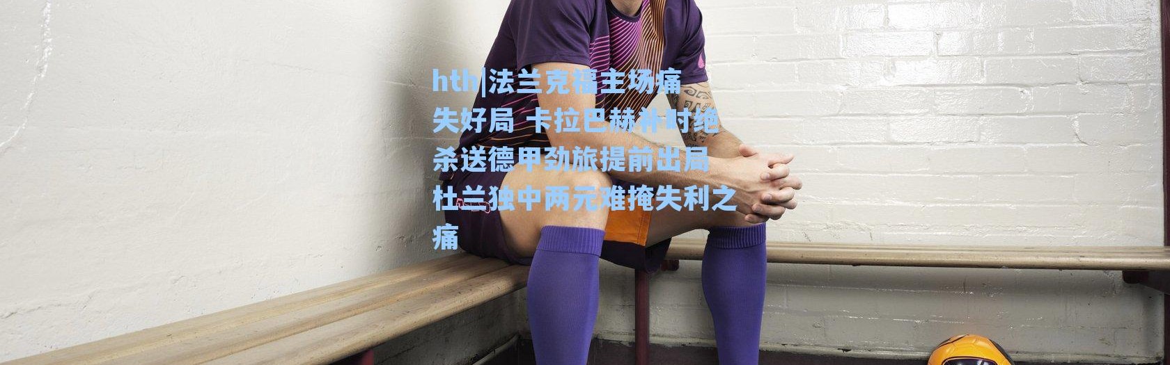 hth|法兰克福主场痛失好局 卡拉巴赫补时绝杀送德甲劲旅提前出局 杜兰独中两元难掩失利之痛