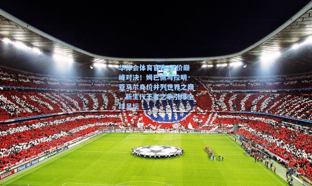 华体会体育官方-天价巅峰对决！姆巴佩与拉明·亚马尔身价并列世界之巅，新生代王者之争引爆全球足坛