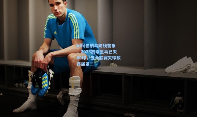 hth|伯纳乌防线警报，2025赛季皇马已失80球，五大联赛失球数高居第二