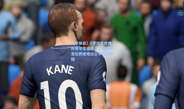 【华体会】C罗坦言世界杯非毕生追求，七场赛事定论历史地位公平性受质疑