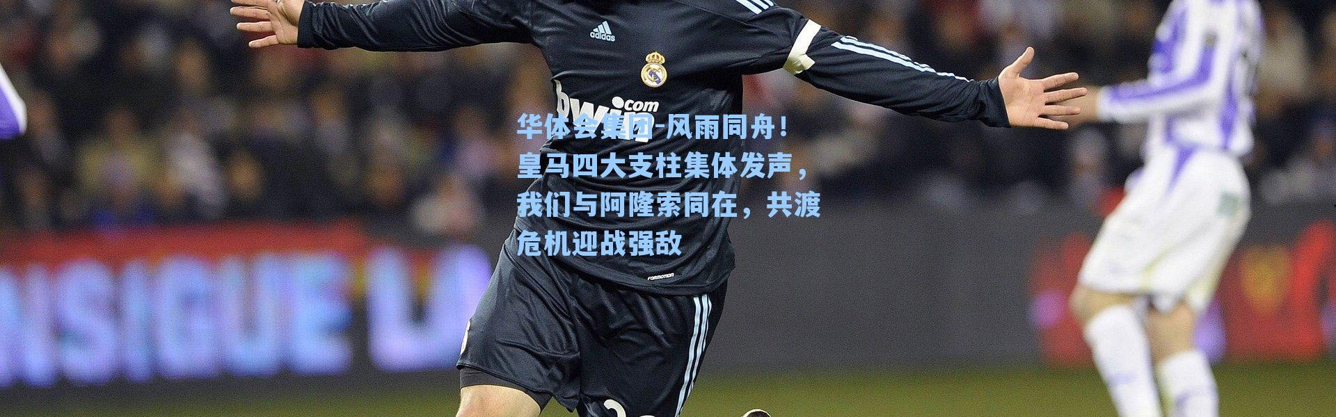 华体会集团-风雨同舟！皇马四大支柱集体发声，我们与阿隆索同在，共渡危机迎战强敌