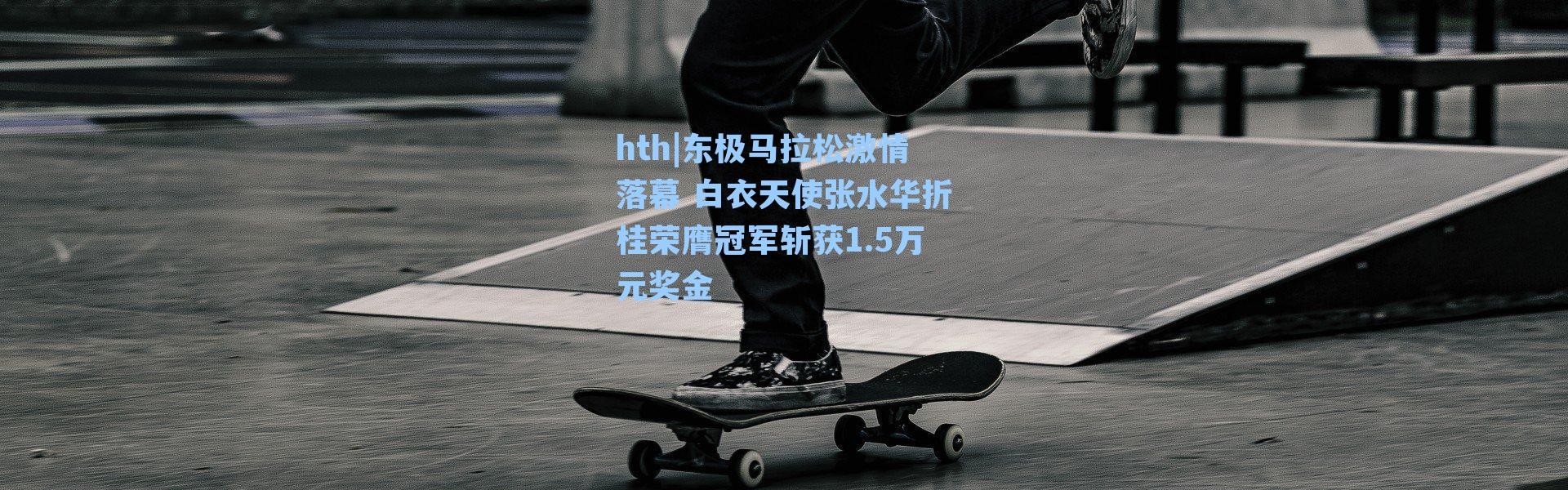 hth|东极马拉松激情落幕 白衣天使张水华折桂荣膺冠军斩获1.5万元奖金