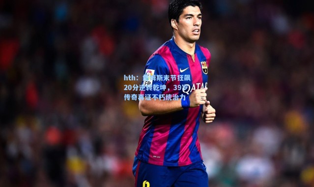 hth：詹姆斯末节狂飙20分逆转乾坤，39岁传奇再证不朽统治力