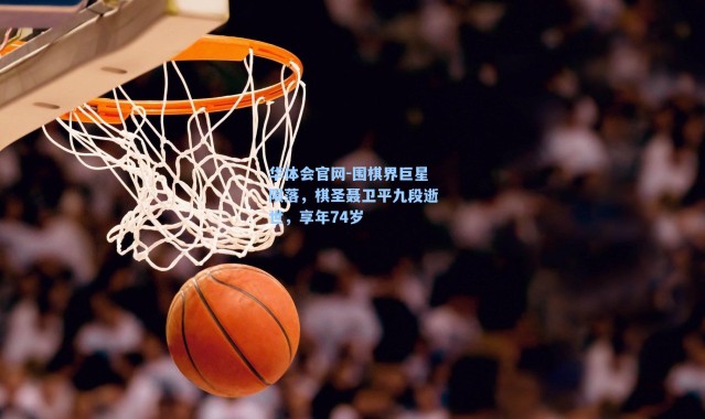 华体会官网-围棋界巨星陨落，棋圣聂卫平九段逝世，享年74岁