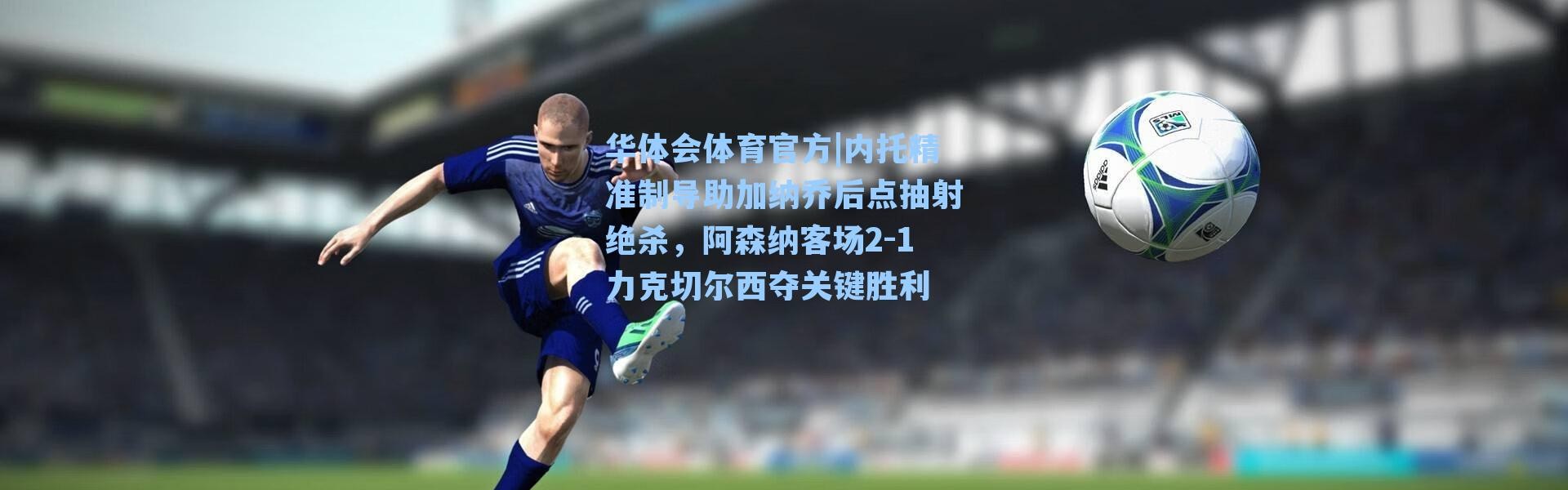 华体会体育官方|内托精准制导助加纳乔后点抽射绝杀，阿森纳客场2-1力克切尔西夺关键胜利