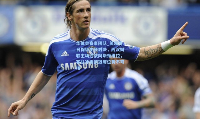 华体会赛事团队_英超周日保级生死对决，西汉姆联主场迎战阿斯顿维拉，客队冲击欧冠席位势不可挡