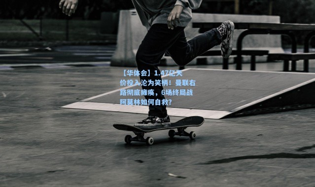 【华体会】1.47亿天价投入沦为笑柄！曼联右路彻底瘫痪，6场终局战阿莫林如何自救？