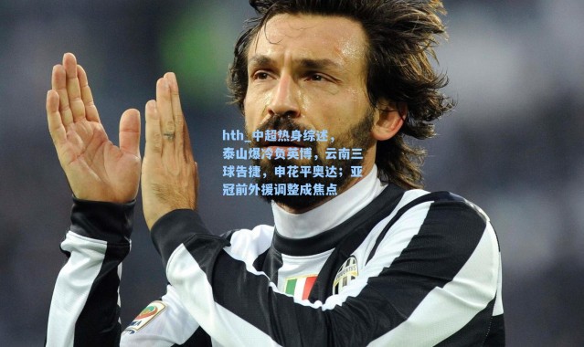 hth_中超热身综述，泰山爆冷负英博，云南三球告捷，申花平奥达；亚冠前外援调整成焦点