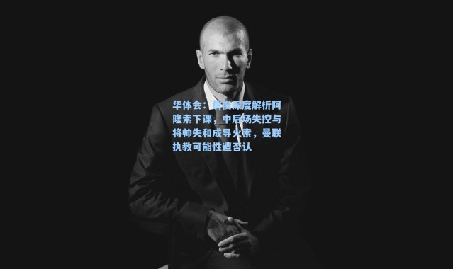 华体会：詹俊深度解析阿隆索下课，中后场失控与将帅失和成导火索，曼联执教可能性遭否认