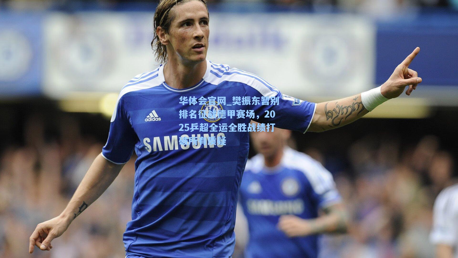 樊振东暂别排名征战德甲赛场，2025乒超全运全胜战绩打破所有质疑