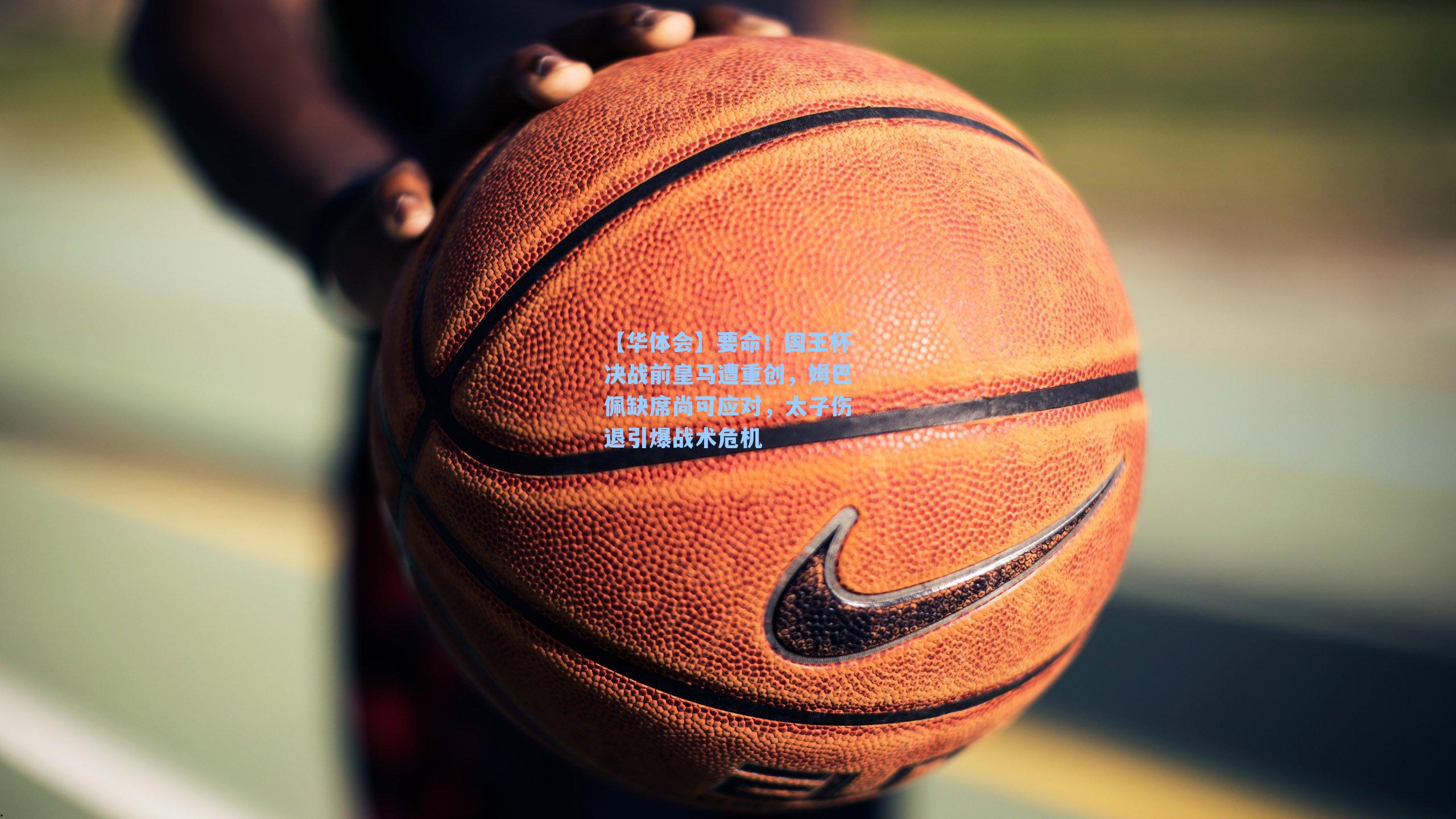 要命！国王杯决战前皇马遭重创，姆巴佩缺席尚可应对，太子伤退引爆战术危机